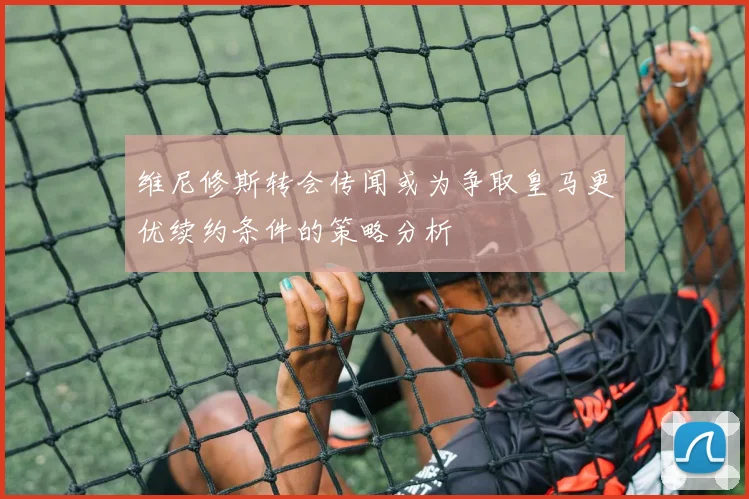 维尼修斯转会传闻或为争取皇马更优续约条件的策略分析