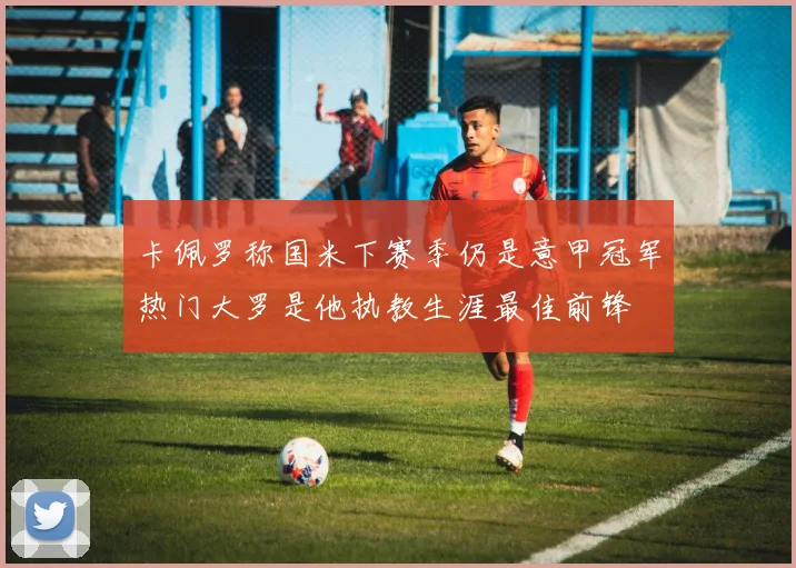卡佩罗称国米下赛季仍是意甲冠军热门大罗是他执教生涯最佳前锋
