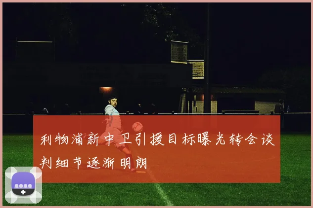 利物浦新中卫引援目标曝光转会谈判细节逐渐明朗