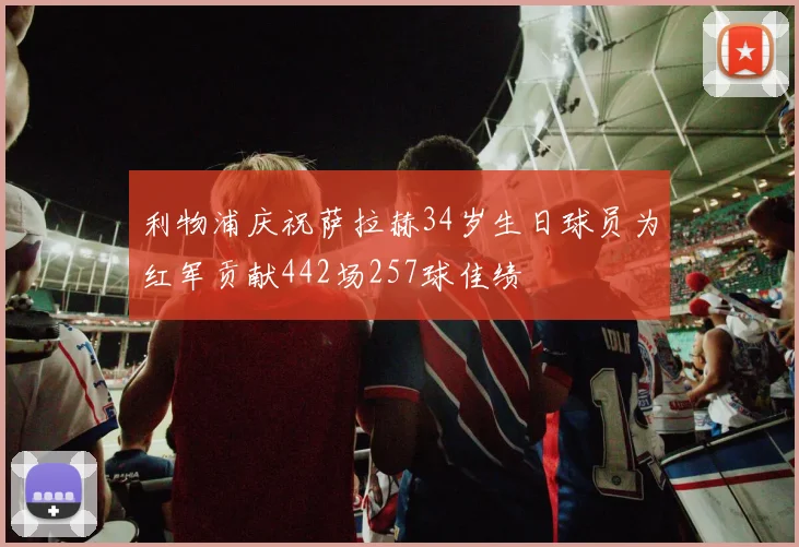 利物浦庆祝萨拉赫34岁生日球员为红军贡献442场257球佳绩