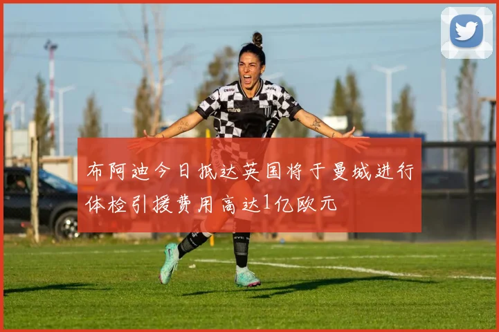 布阿迪今日抵达英国将于曼城进行体检引援费用高达1亿欧元