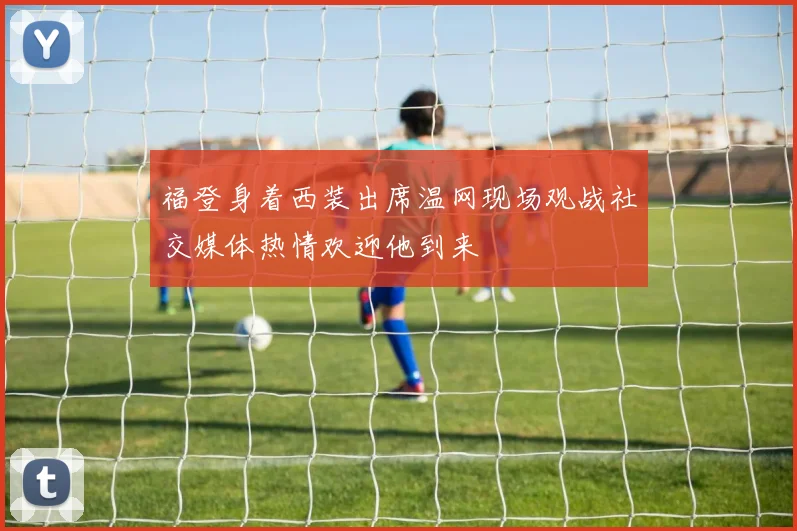 福登身着西装出席温网现场观战社交媒体热情欢迎他到来