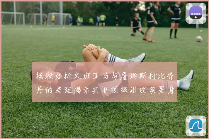 杨毅分析文班亚马与詹姆斯科比乔丹的差距揭示其非顶级进攻明星身份
