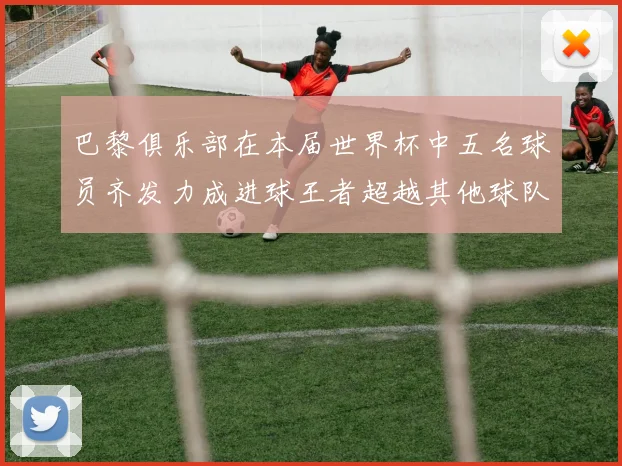 巴黎俱乐部在本届世界杯中五名球员齐发力成进球王者超越其他球队