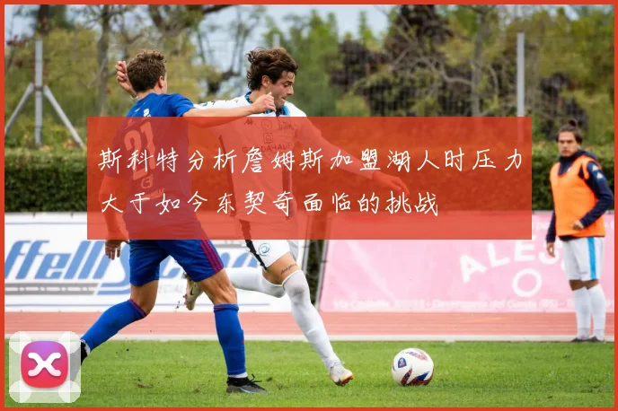 斯科特分析詹姆斯加盟湖人时压力大于如今东契奇面临的挑战