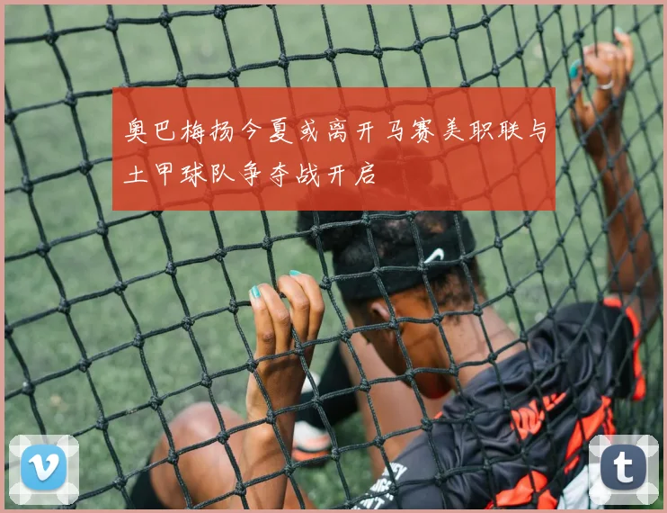 奥巴梅扬今夏或离开马赛美职联与土甲球队争夺战开启